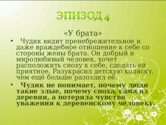 «У брата»  Чудик видит пренебрежительное и даже враждебное отношение к себе со стороны жены брата. Он добрый и миролюбивый человек, хочет расположить сноху к себе, сделать ей приятное. Разукрасил детскую коляску, чем ещё больше разозлил её.  Чудик не понимает, почему люди такие злые, почему сноха, сама из деревни, а потеряла чувство уважения к деревенскому человеку. 