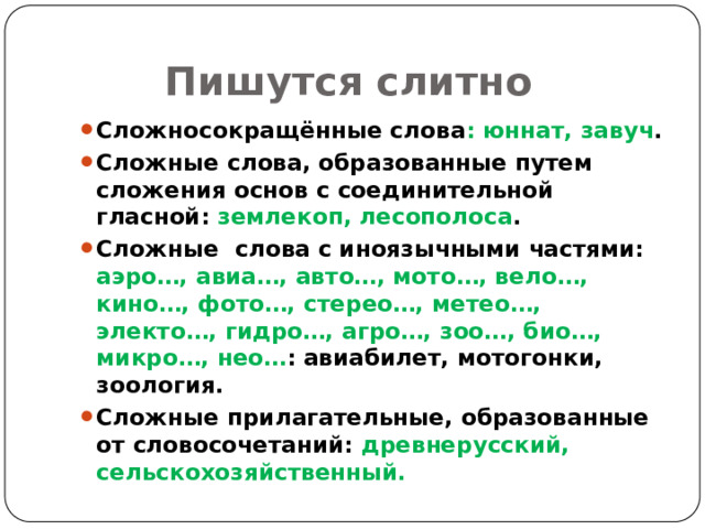  Пишутся слитно Сложносокращённые слова : юннат, завуч . Сложные слова, образованные путем сложения основ с соединительной гласной: землекоп, лесополоса . Сложные слова с иноязычными частями: аэро…, авиа…, авто…, мото…, вело…, кино…, фото…, стерео…, метео…, электо…, гидро…, агро…, зоо…, био…, микро…, нео… : авиабилет, мотогонки, зоология. Сложные прилагательные, образованные от словосочетаний: древнерусский, сельскохозяйственный.  