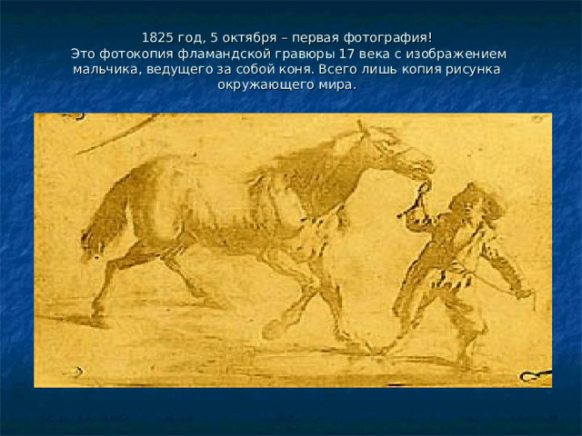    1825 год, 5 октября – первая фотография!  Это фотокопия фламандской гравюры 17 века с изображением мальчика, ведущего за собой коня. Всего лишь копия рисунка окружающего мира.   