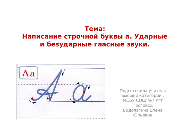 Тема:  Написание строчной буквы а. Ударные и безударные гласные звуки. Подготовила учитель высшей категории , МОБУ СОШ №7 пгт Прогресс, Водолагина Елена Юрьевна 