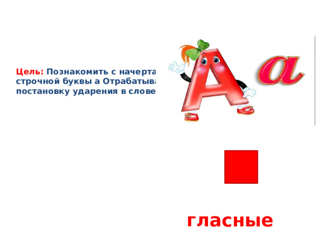 Цель:  Познакомить с начертанием строчной буквы а Отрабатывать постановку ударения в слове.   гласные 