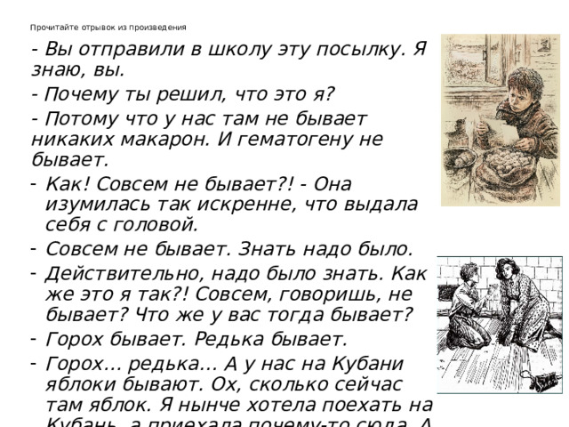 Прочитайте отрывок из произведения   - Вы отправили в школу эту посылку. Я знаю, вы. - Почему ты решил, что это я?  - Потому что у нас там не бывает никаких макарон. И гематогену не бывает.  Как! Совсем не бывает?! - Она изумилась так искренне, что выдала себя с головой.  Совсем не бывает. Знать надо было.  Действительно, надо было знать. Как же это я так?! Совсем, говоришь, не бывает? Что же у вас тогда бывает?  Горох бывает. Редька бывает.  Горох… редька… А у нас на Кубани яблоки бывают. Ох, сколько сейчас там яблок. Я нынче хотела поехать на Кубань, а приехала почему-то сюда. А макароны эти ты возьми…  Не возьму, - перебил я ее.  