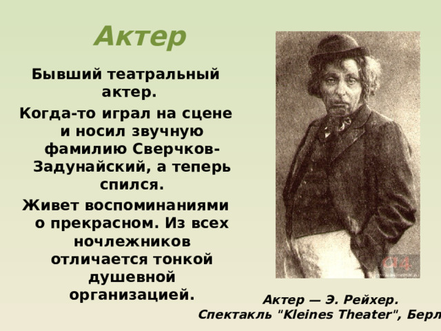 Актер Бывший театральный актер. Когда-то играл на сцене и носил звучную фамилию Сверчков-Задунайский, а теперь спился. Живет воспоминаниями о прекрасном. Из всех ночлежников отличается тонкой душевной организацией. Актер — Э. Рейхер. Спектакль 