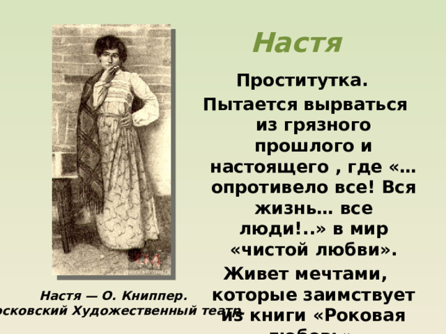 Настя Проститутка. Пытается вырваться из грязного прошлого и настоящего , где «…опротивело все! Вся жизнь… все люди!..» в мир «чистой любви». Живет мечтами, которые заимствует из книги «Роковая любовь». Настя — О. Книппер. Московский Художественный театр. 