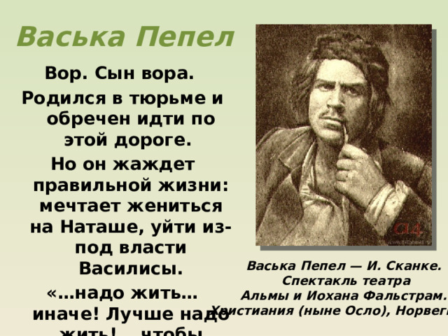 Васька Пепел Вор. Сын вора. Родился в тюрьме и обречен идти по этой дороге. Но он жаждет правильной жизни: мечтает жениться на Наташе, уйти из-под власти Василисы. «…надо жить… иначе! Лучше надо жить! …чтобы самому себя можно мне было уважать…» Васька Пепел — И. Сканке.  Спектакль театра  Альмы и Иохана Фальстрам. Христиания (ныне Осло), Норвегия. . 