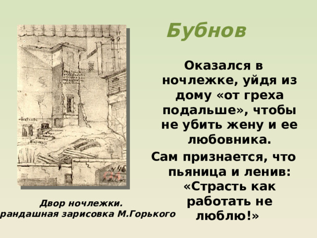 Бубнов Оказался в ночлежке, уйдя из дому «от греха подальше», чтобы не убить жену и ее любовника. Сам признается, что пьяница и ленив: «Страсть как работать не люблю!» Двор ночлежки. Карандашная зарисовка М.Горького 
