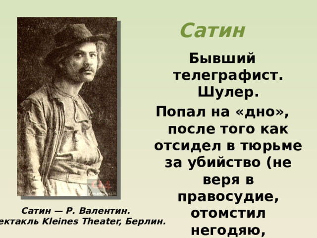 Сатин Бывший телеграфист. Шулер. Попал на «дно», после того как отсидел в тюрьме за убийство (не веря в правосудие, отомстил негодяю, погубившему его сестру). Сатин — Р. Валентин. Спектакль Kleines Theater, Берлин. 