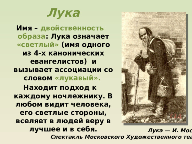 Лука Имя – двойственность образа : Лука означает «светлый» (имя одного из 4-х канонических евангелистов) и вызывает ассоциации со словом «лукавый». Находит подход к каждому ночлежнику. В любом видит человека, его светлые стороны, вселяет в людей веру в лучшее и в себя.  Лука — И. Москвин. Спектакль Московского Художественного театра 