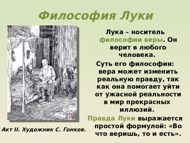 Философия Луки Лука – носитель философии веры . Он верит в любого человека. Суть его философии: вера может изменить реальную правду, так как она помогает уйти от ужасной реальности в мир прекрасных иллюзий. Правда Луки выражается простой формулой: «Во что веришь, то и есть».  Акт II. Художник С. Гонков. 