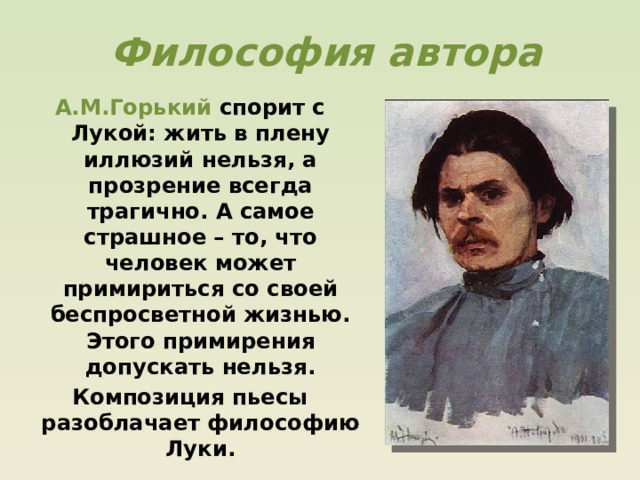  Философия автора А.М.Горький спорит с Лукой: жить в плену иллюзий нельзя, а прозрение всегда трагично. А самое страшное – то, что человек может примириться со своей беспросветной жизнью. Этого примирения допускать нельзя. Композиция пьесы разоблачает философию Луки. 