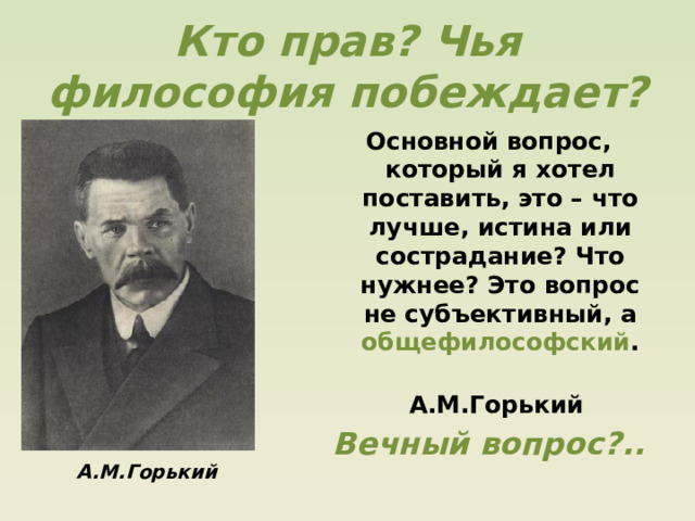 Кто прав? Чья философия побеждает? Основной вопрос, который я хотел поставить, это – что лучше, истина или сострадание? Что нужнее? Это вопрос не субъективный, а общефилософский .  А.М.Горький Вечный вопрос?.. А.М.Горький  