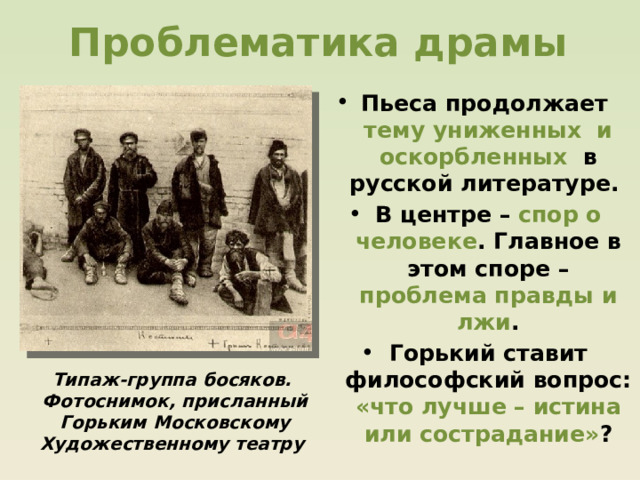 Проблематика драмы Пьеса продолжает тему униженных и оскорбленных в русской литературе. В центре – спор о человеке . Главное в этом споре – проблема правды и лжи . Горький ставит философский вопрос: «что лучше – истина или сострадание» ? Типаж-группа босяков. Фотоснимок, присланный Горьким Московскому Художественному театру 