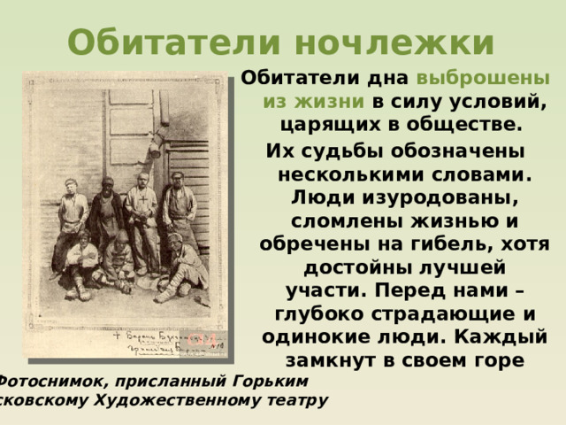 Обитатели ночлежки Обитатели дна выброшены из жизни в силу условий, царящих в обществе. Их судьбы обозначены несколькими словами. Люди изуродованы, сломлены жизнью и обречены на гибель, хотя достойны лучшей участи. Перед нами – глубоко страдающие и одинокие люди. Каждый замкнут в своем горе  Фотоснимок, присланный Горьким Московскому Художественному театру 