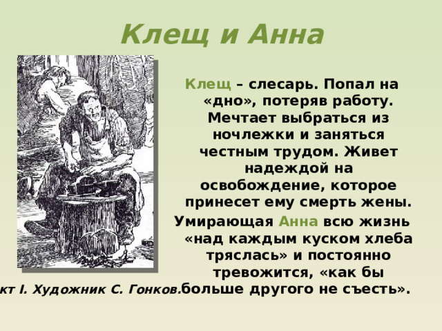 Клещ и Анна Клещ – слесарь. Попал на «дно», потеряв работу. Мечтает выбраться из ночлежки и заняться честным трудом. Живет надеждой на освобождение, которое принесет ему смерть жены. Умирающая Анна всю жизнь «над каждым куском хлеба тряслась» и постоянно тревожится, «как бы больше другого не съесть». Акт I. Художник С. Гонков. 