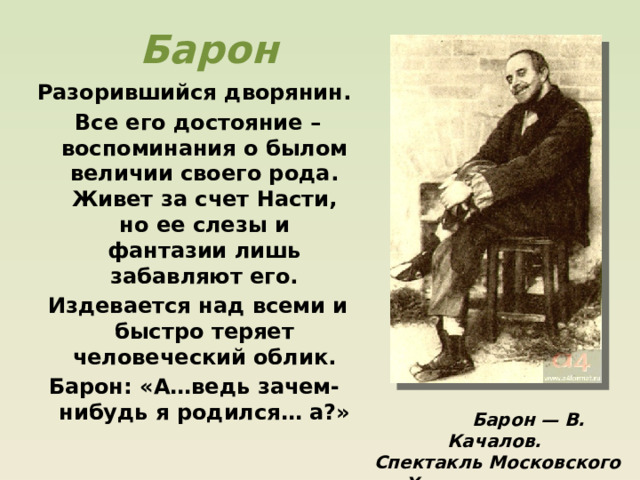 Барон Разорившийся дворянин.  Все его достояние – воспоминания о былом величии своего рода. Живет за счет Насти, но ее слезы и фантазии лишь забавляют его.  Издевается над всеми и быстро теряет человеческий облик. Барон: «А…ведь зачем-нибудь я родился… а?»   Барон — В. Качалов. Спектакль Московского Художественного театра. 