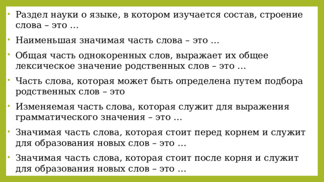 Раздел науки о языке, в котором изучается состав, строение слова – это … Наименьшая значимая часть слова – это …  Общая часть однокоренных слов, выражает их общее лексическое значение родственных слов – это …  Часть слова, которая может быть определена путем подбора родственных слов – это Изменяемая часть слова, которая служит для выражения грамматического значения – это …  Значимая часть слова, которая стоит перед корнем и служит для образования новых слов – это …  Значимая часть слова, которая стоит после корня и служит для образования новых слов – это …  