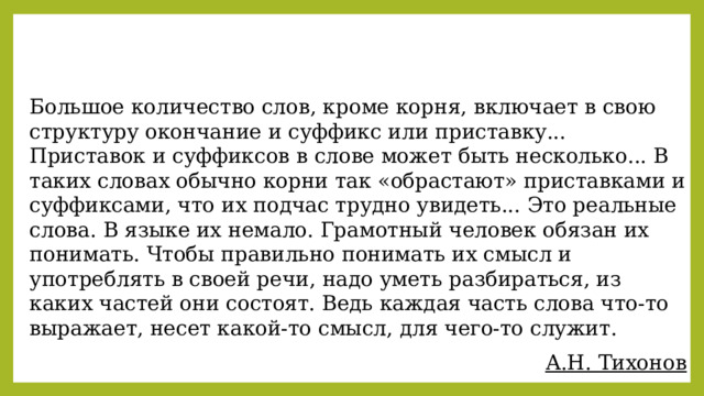 Большое количество слов, кроме корня, включает в свою структуру окончание и суффикс или приставку... Приставок и суффиксов в слове может быть несколько... В таких словах обычно корни так «обрастают» приставками и суффиксами, что их подчас трудно увидеть... Это реальные слова. В языке их немало. Грамотный человек обязан их понимать. Чтобы правильно понимать их смысл и употреблять в своей речи, надо уметь разбираться, из каких частей они состоят. Ведь каждая часть слова что-то выражает, несет какой-то смысл, для чего-то служит. А.Н. Тихонов 