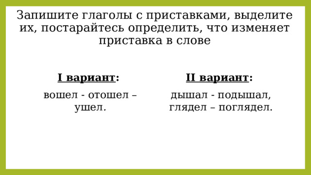 Запишите глаголы с приставками, выделите их, постарайтесь определить, что изменяет приставка в слове   I вариант :  II вариант :   вошел - отошел – ушел . дышал - подышал, глядел – поглядел. 