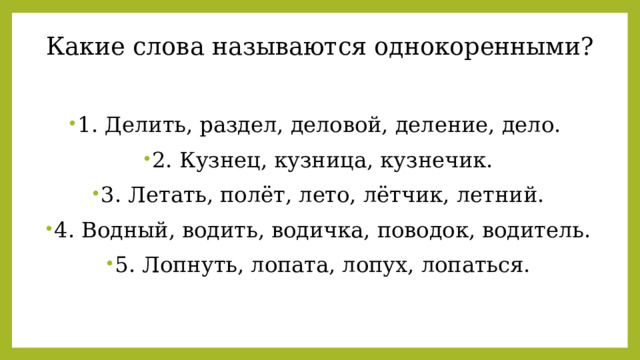 Какие слова называются однокоренными? 1. Делить, раздел, деловой, деление, дело.   2. Кузнец, кузница, кузнечик.  3. Летать, полёт, лето, лётчик, летний.  4. Водный, водить, водичка, поводок, водитель.  5. Лопнуть, лопата, лопух, лопаться.  