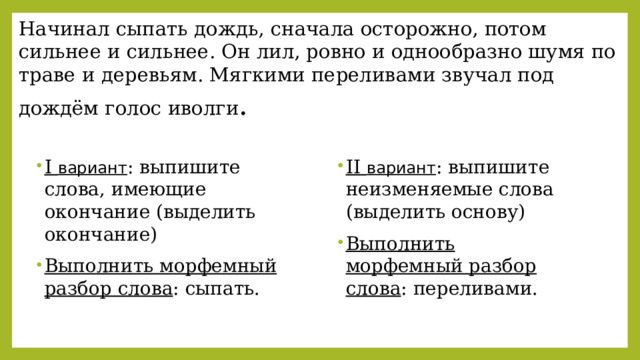 Начинал сыпать дождь, сначала осторожно, потом сильнее и сильнее. Он лил, ровно и однообразно шумя по траве и деревьям. Мягкими переливами звучал под дождём голос иволги .   I  вариант : выпишите слова, имеющие окончание (выделить окончание) Выполнить морфемный разбор слова : сыпать. II  вариант : выпишите неизменяемые слова (выделить основу) Выполнить морфемный разбор слова : переливами. 