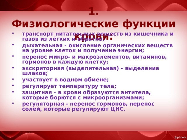 1. Физиологические функции крови: транспорт питательных веществ из кишечника и газов из лёгких и обратно; дыхательная - окисление органических веществ на уровне клеток и получение энергии; перенос микро- и макроэлементов, витаминов, гормонов в каждую клетку; экскриторная (выделительная) - выделение шлаков; участвует в водном обмене; регулирует температуру тела; защитная - в крови образуются антитела, которые борются с микроорганизмами; регуляторная - перенос гормонов, перенос солей, которые регулируют ЦНС. 