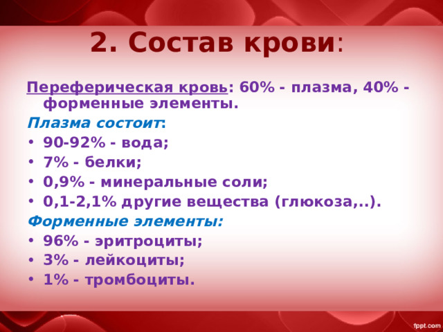 2. Состав крови : Переферическая кровь : 60% - плазма, 40% - форменные элементы. Плазма состоит : 90-92% - вода; 7% - белки; 0,9% - минеральные соли; 0,1-2,1% другие вещества (глюкоза,..). Форменные элементы: 96% - эритроциты; 3% - лейкоциты; 1% - тромбоциты. 