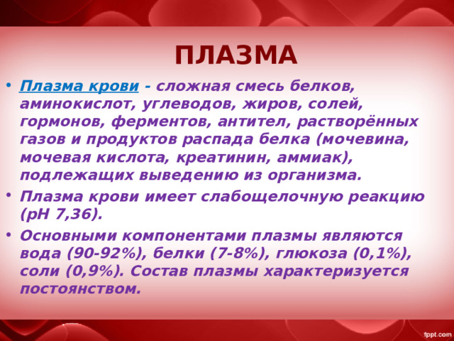   ПЛАЗМА   Плазма крови  - сложная смесь белков, аминокислот, углеводов, жиров, солей, гормонов, ферментов, антител, растворённых газов и продуктов распада белка (мочевина, мочевая кислота, креатинин, аммиак), подлежащих выведению из организма. Плазма крови имеет слабощелочную реакцию (рН 7,36). Основными компонентами плазмы являются вода (90-92%), белки (7-8%), глюкоза (0,1%), соли (0,9%). Состав плазмы характеризуется постоянством. 