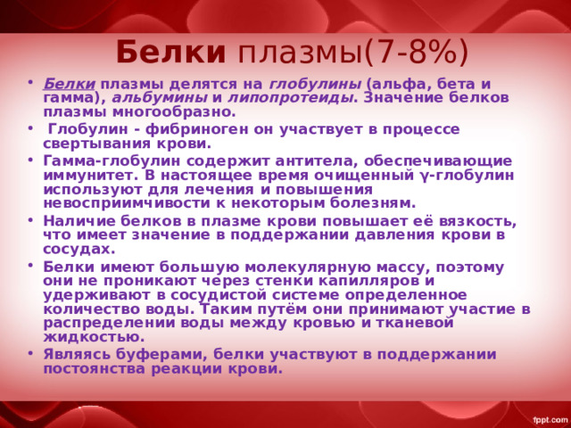   Белки плазмы(7-8%)   Белки плазмы делятся на глобулины (альфа, бета и гамма), альбумины и липопротеиды . Значение белков плазмы многообразно.  Глобулин - фибриноген он участвует в процессе свертывания крови. Гамма-глобулин содержит антитела, обеспечивающие иммунитет. В настоящее время очищенный γ-глобулин используют для лечения и повышения невосприимчивости к некоторым болезням. Наличие белков в плазме крови повышает её вязкость, что имеет значение в поддержании давления крови в сосудах. Белки имеют большую молекулярную массу, поэтому они не проникают через стенки капилляров и удерживают в сосудистой системе определенное количество воды. Таким путём они принимают участие в распределении воды между кровью и тканевой жидкостью. Являясь буферами, белки участвуют в поддержании постоянства реакции крови. 