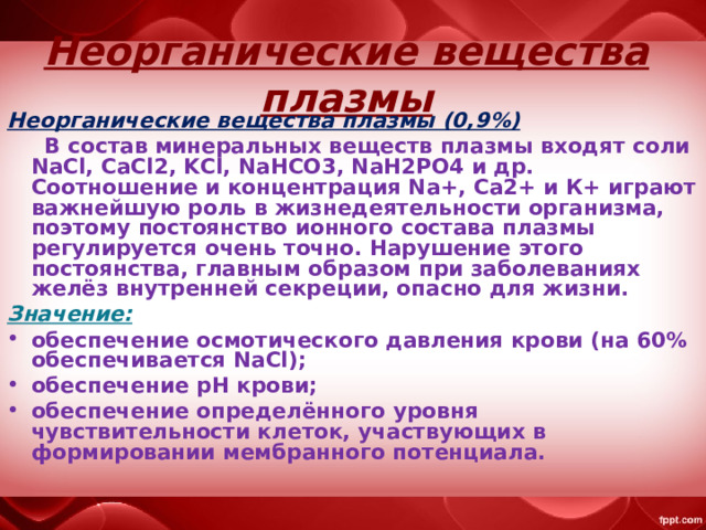  Неорганические вещества плазмы  Неорганические вещества плазмы (0,9%)  В состав минеральных веществ плазмы входят соли NaCl, CaCl2, KCl, NaHCO3, NaH2PO4 и др. Соотношение и концентрация Na+, Са2+ и К+ играют важнейшую роль в жизнедеятельности организма, поэтому постоянство ионного состава плазмы регулируется очень точно. Нарушение этого постоянства, главным образом при заболеваниях желёз внутренней секреции, опасно для жизни. Значение: обеспечение осмотического давления крови (на 60% обеспечивается NaCl); обеспечение pH крови; обеспечение определённого уровня чувствительности клеток, участвующих в формировании мембранного потенциала. 