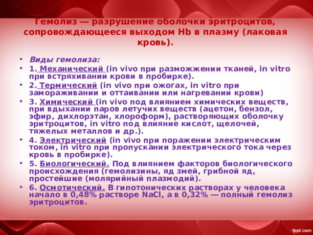 Гемолиз ― разрушение оболочки эритроцитов, сопровождающееся выходом Hb в плазму (лаковая кровь). Виды гемолиза: 1. Механический (in vivo при разможжении тканей, in vitro при встряхивании крови в пробирке). 2. Термический (in vivo при ожогах, in vitro при замораживании и оттаивании или нагревании крови) 3. Химический (in vivo под влиянием химических веществ, при вдыхании паров летучих веществ (ацетон, бензол, эфир, дихлорэтан, хлороформ), растворяющих оболочку эритроцитов, in vitro под влияние кислот, щелочей, тяжелых металлов и др.). 4. Электрический (in vivo при поражении электрическим током, in vitro при пропускании электрического тока через кровь в пробирке). 5. Биологический. Под влиянием факторов биологического происхождения (гемолизины, яд змей, грибной яд, простейшие (молярийный плазмодий). 6. Осмотический. В гипотонических растворах у человека начало в 0,48% растворе NaCl, а в 0,32% ― полный гемолиз эритроцитов. 