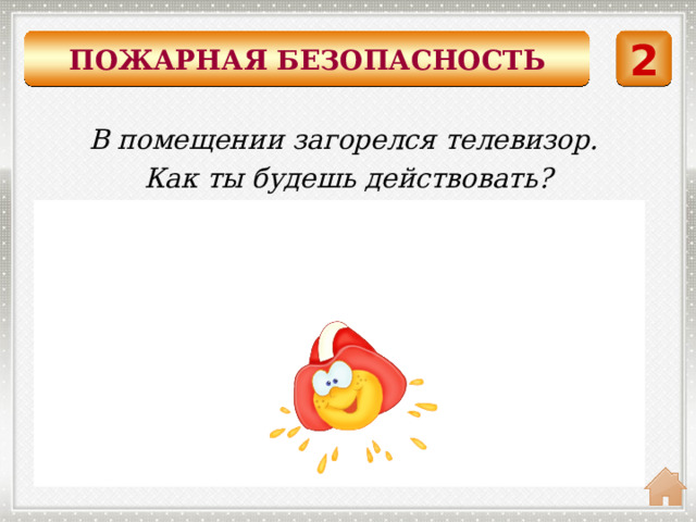 ПОЖАРНАЯ БЕЗОПАСНОСТЬ 2 В помещении загорелся телевизор. Как ты будешь действовать?  Накрыть горящий предмет плотной тканью и немедленно выйти из помещения. 