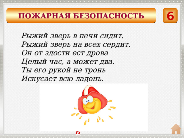 ПОЖАРНАЯ БЕЗОПАСНОСТЬ 6 Рыжий зверь в печи сидит. Рыжий зверь на всех сердит. Он от злости ест дрова Целый час, а может два. Ты его рукой не тронь Искусает всю ладонь.    ОГОНЬ 