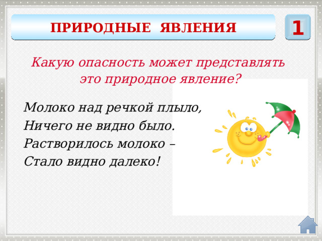ПРИРОДНЫЕ ЯВЛЕНИЯ 1 Какую опасность может представлять это природное явление? Молоко над речкой плыло, Ничего не видно было. Растворилось молоко – Стало видно далеко! ТУМАН 