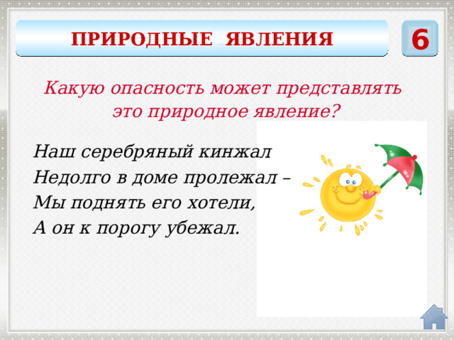 6 ПРИРОДНЫЕ ЯВЛЕНИЯ Какую опасность может представлять это природное явление? Наш серебряный кинжал Недолго в доме пролежал – Мы поднять его хотели, А он к порогу убежал. сосулька 