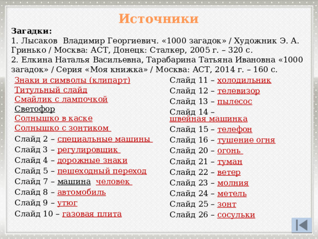 Источники Загадки: 1. Лысаков Владимир Георгиевич. «1000 загадок» / Художник Э. А. Гринько / Москва: АСТ, Донецк: Сталкер, 2005 г. – 320 с. 2. Елкина Наталья Васильевна, Тарабарина Татьяна Ивановна «1000 загадок» / Серия «Моя книжка» / Москва: АСТ, 2014 г. – 160 с. Знаки и символы (клипарт) Титульный слайд Смайлик с лампочкой Светофор  Солнышко в каске Солнышко с зонтиком Слайд 2 – специальные машины Слайд 3 – регулировщик  Слайд 4 – дорожные знаки Слайд 5 – пешеходный переход Слайд 7 – машина  человек  Слайд 8 – автомобиль Слайд 9 – утюг Слайд 10 – газовая плита Слайд 11 – холодильник Слайд 12 – телевизор Слайд 13 – пылесос Слайд 14 – швейная машинка  Слайд 15 – телефон Слайд 16 – тушение огня Слайд 20 – огонь Слайд 21 – туман Слайд 22 – ветер Слайд 23 – молния Слайд 24 – метель Слайд 25 – зонт Слайд 26 – сосульки 
