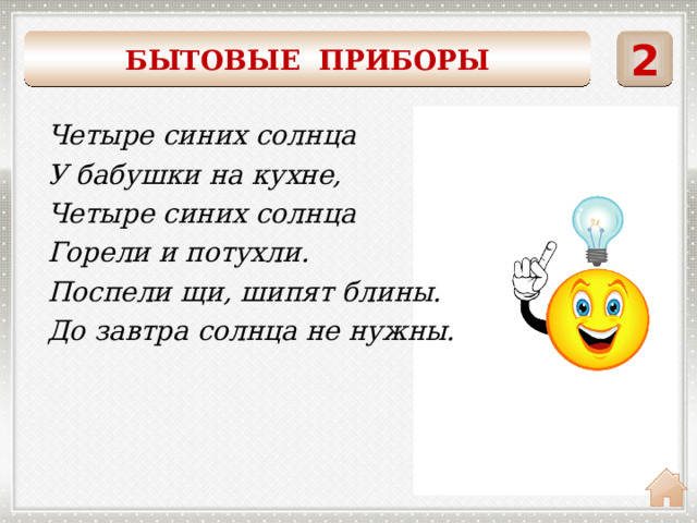    2 БЫТОВЫЕ ПРИБОРЫ Четыре синих солнца У бабушки на кухне, Четыре синих солнца Горели и потухли. Поспели щи, шипят блины. До завтра солнца не нужны. ГАЗОВАЯ ПЛИТА 
