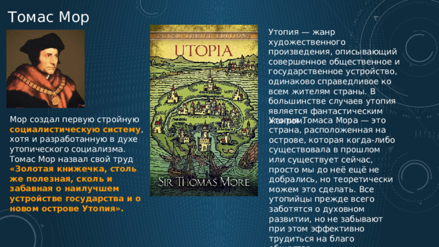 Томас Мор Утопия — жанр художественного произведения, описывающий совершенное общественное и государственное устройство, одинаково справедливое ко всем жителям страны. В большинстве случаев утопия является фантастическим жанром. Мор создал первую стройную социалистическую систему , хотя и разработанную в духе утопического социализма. Томас Мор назвал свой труд «Золотая книжечка, столь же полезная, сколь и забавная о наилучшем устройстве государства и о новом острове Утопия». Утопия Томаса Мора — это страна, расположенная на острове, которая когда-либо существовала в прошлом или существует сейчас, просто мы до неё ещё не добрались, но теоретически можем это сделать. Все утопийцы прежде всего заботятся о духовном развитии, но не забывают при этом эффективно трудиться на благо общества. 