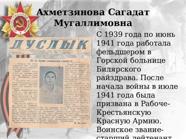 Ахметзянова Сагадат Мугаллимовна С 1939 года по июнь 1941 года работала фельдшером в Горской больнице Билярского райздрава. После начала войны в июле 1941 года была призвана в Рабоче-Крестьянскую Красную Армию. Воинское звание-старший лейтенант. Служила в 84-м полку бригады. 