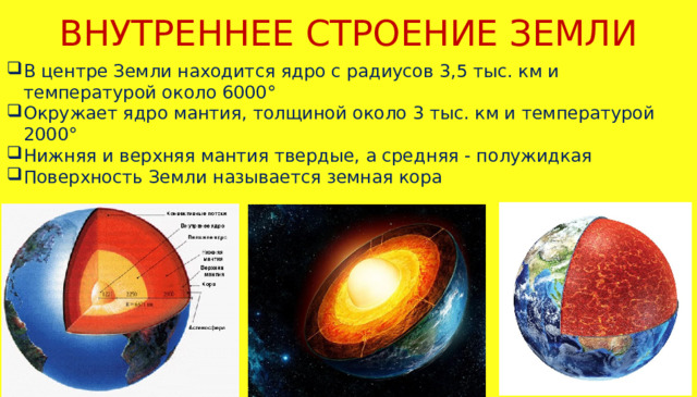 ВНУТРЕННЕЕ СТРОЕНИЕ ЗЕМЛИ В центре Земли находится ядро с радиусов 3,5 тыс. км и температурой около 6000° Окружает ядро мантия, толщиной около 3 тыс. км и температурой 2000° Нижняя и верхняя мантия твердые, а средняя - полужидкая Поверхность Земли называется земная кора 