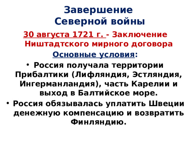 Завершение  Северной войны 30 августа 1721 г. - Заключение Ништадтского мирного договора Основные условия : Россия получала территории Прибалтики (Лифляндия, Эстляндия, Ингерманландия), часть Карелии и выход в Балтийское море. Россия обязывалась уплатить Швеции денежную компенсацию и возвратить Финляндию. 