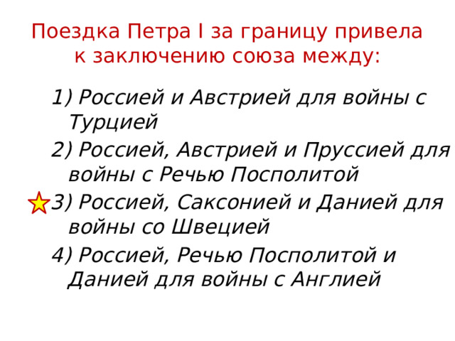 Поездка Петра I за границу привела к заключению союза между: 1) Россией и Австрией для войны с Турцией 2) Россией, Австрией и Пруссией для войны с Речью Посполитой 3) Россией, Саксонией и Данией для войны со Швецией 4) Россией, Речью Посполитой и Данией для войны с Англией 