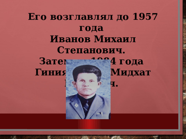 Его возглавлял до 1957 года Иванов Михаил Степанович. Затем до 1984 года Гиниятуллин Мидхат Гараевич.  