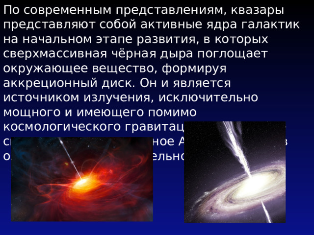 По современным представлениям, квазары представляют собой активные ядра галактик на начальном этапе развития, в которых сверхмассивная чёрная дыра поглощает окружающее вещество, формируя аккреционный диск. Он и является источником излучения, исключительно мощного и имеющего помимо космологического гравитационное красное смещение, предсказанное А. Эйнштейном в общей теории относительности . 
