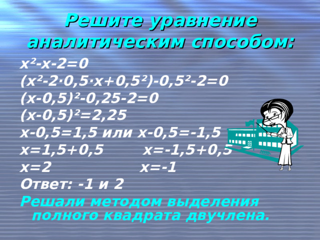 Решите уравнение аналитическим способом: х ² -х-2=0 (х ² -2 · 0,5 · х+0,5 ² )-0,5 ² -2=0 (х-0,5) ² -0,25-2=0 (х-0,5) ² =2,25 х-0,5=1,5 или х-0,5=-1,5 х=1,5+0,5 х=-1,5+0,5 х=2 х=-1 Ответ: -1 и 2 Решали методом выделения полного квадрата двучлена. 