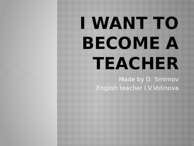 I Want To Become A Teacher Made by D. Smirnov English teacher I.V.Votinova 