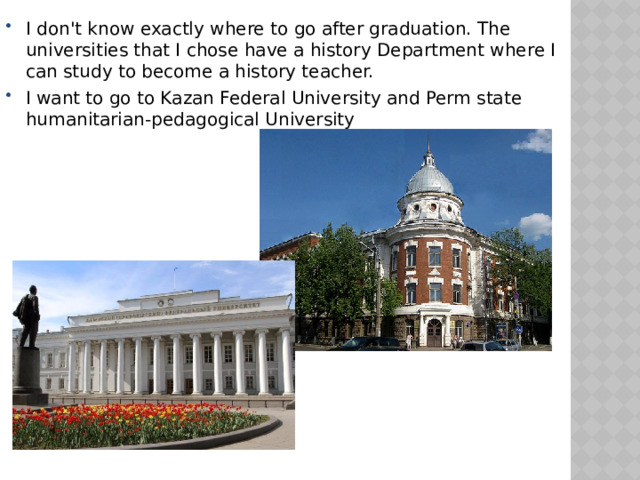 I don't know exactly where to go after graduation. The universities that I chose have a history Department where I can study to become a history teacher. I want to go to Kazan Federal University and Perm state humanitarian-pedagogical University 