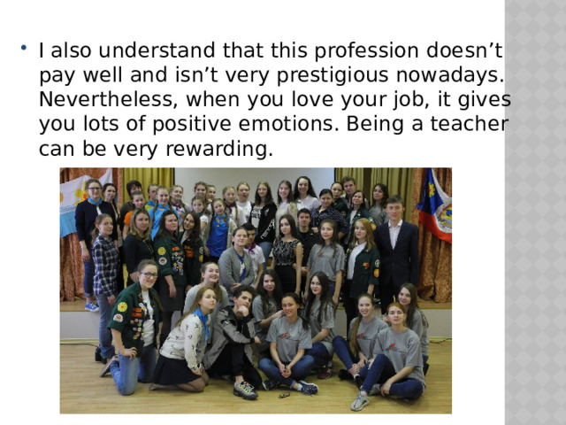 I also understand that this profession doesn’t pay well and isn’t very prestigious nowadays. Nevertheless, when you love your job, it gives you lots of positive emotions. Being a teacher can be very rewarding. 