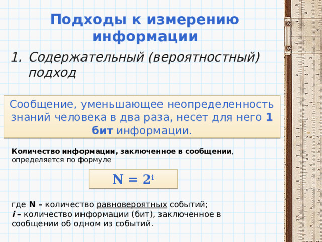 Подходы к измерению информации Содержательный (вероятностный) подход Сообщение, уменьшающее неопределенность знаний человека в два раза, несет для него 1 бит информации. Количество информации, заключенное в сообщении , определяется по формуле N = 2 i где N – количество равновероятных событий;  i – количество информации (бит), заключенное в сообщении об одном из событий. 