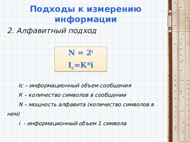 Подходы к измерению информации 2. Алфавитный подход       Ic – информационный объем сообщения  К – количество символов в сообщении  N – мощность алфавита (количество символов в нем)  i - информационный объем 1 символа N = 2 i I c =K*i 