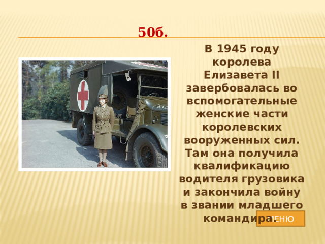 50б. В 1945 году королева Елизавета II завербовалась во вспомогательные женские части королевских вооруженных сил. Там она получила квалификацию водителя грузовика и закончила войну в звании младшего командира. МЕНЮ 